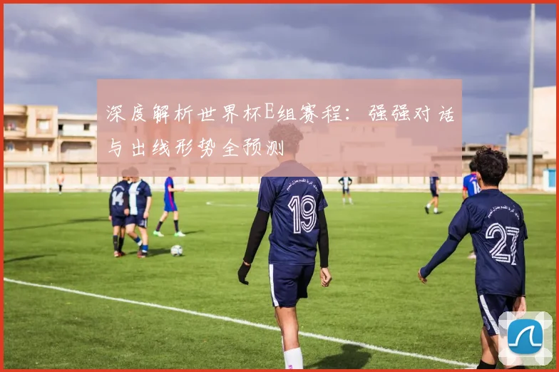 深度解析世界杯E组赛程：强强对话与出线形势全预测