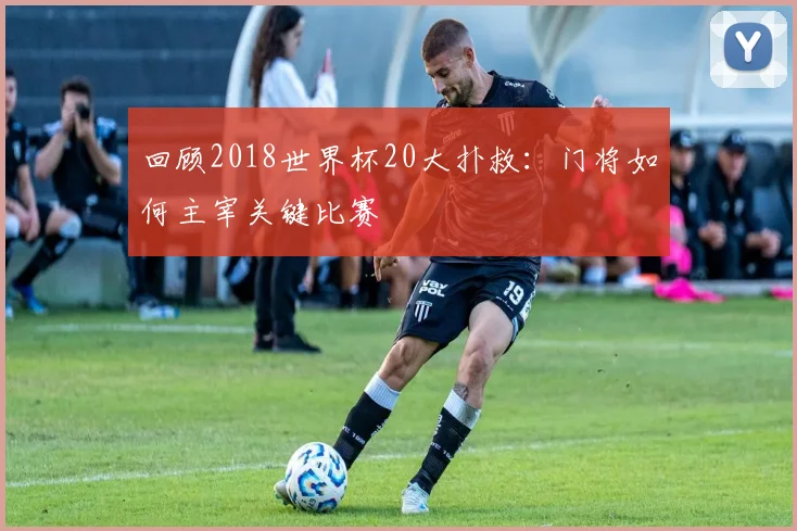 回顾2018世界杯20大扑救：门将如何主宰关键比赛