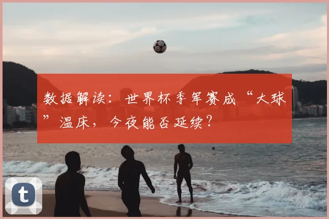 数据解读：世界杯季军赛成“大球”温床，今夜能否延续？