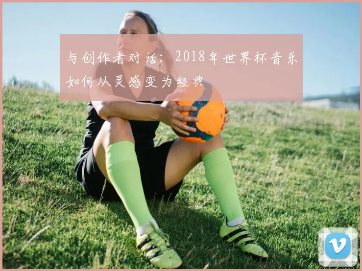 与创作者对话:2018年世界杯音乐如何从灵感变为经典