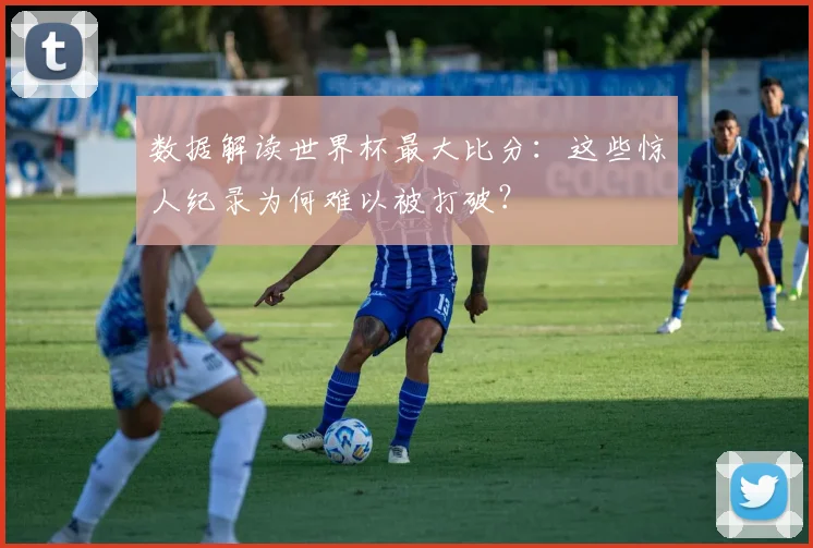 数据解读世界杯最大比分：这些惊人纪录为何难以被打破？