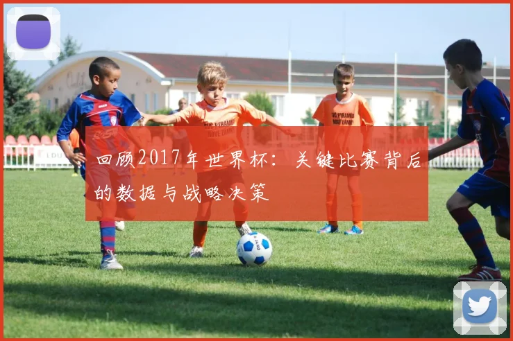 回顾2017年世界杯：关键比赛背后的数据与战略决策