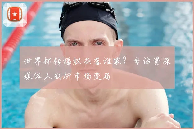 世界杯转播权花落谁家？专访资深媒体人剖析市场变局