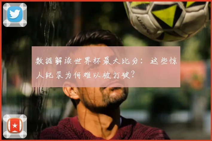 数据解读世界杯最大比分：这些惊人纪录为何难以被打破？