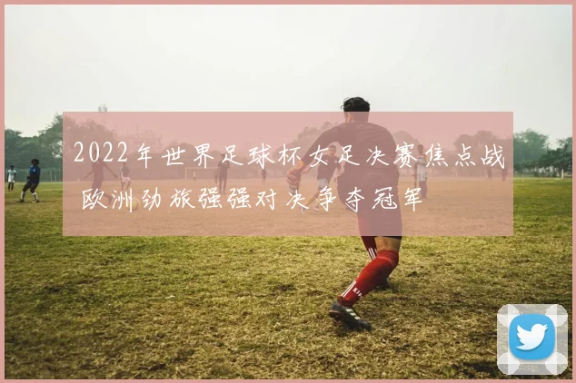 2022年世界足球杯女足决赛焦点战 欧洲劲旅强强对决争夺冠军